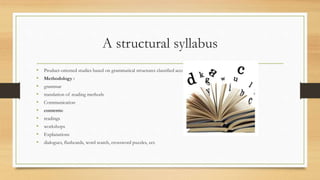 A structural syllabus
• Product-oriented studies based on grammatical structures classified according to complexity.
• Methodology :
• grammar
• translation of reading methods
• Communication
• contents:
• readings
• workshops
• Explanations
• dialogues, flashcards, word search, crossword puzzles, ect.
 