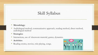 Skill Syllabus
• Metodology:
• Audiolingual method, communicative approach, reading method, direct method,
audiolingual method
• Strategies:
• Interactions, use of classroom material, games, dynamics.
• Activities:
• Reading stories, movies, role-playing, songs.
 