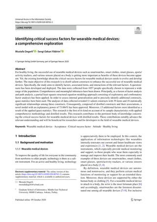 Vol.:(0123456789)
1 3
Universal Access in the Information Society
https://doi.org/10.1007/s10209-020-00763-2
LONG PAPER
Identifying critical success factors for wearable medical devices:
a comprehensive exploration
Mustafa Degerli1
 · Sevgi Ozkan Yildirim1
© Springer-Verlag GmbH Germany, part of Springer Nature 2020
Abstract
For healthy living, the successful use of wearable medical devices such as smartwatches, smart clothes, smart glasses, sports/
activity trackers, and various sensors placed on a body is getting more important as benefits of these devices become appar-
ent. Yet, the existing knowledge about the critical success factors for wearable medical devices needs to evolve and develop
further. The main objective of this research is to distill salient constructs to enhance the successful use of wearable medical
devices. Specifically, the study aims to identify factors, associated items, and interactions of the relevant factors. A question-
naire has been developed and deployed. The data were collected from 1057 people specifically chosen to represent a wide
range of the population. Comprehensive and meaningful inferences have been drawn. Principally, as a fusion of factor analysis
and path analysis, a partial least squares structural equation modeling approach consisting of exploratory and confirmatory
factor analyses has been applied. In order to assess internal generalization and to precisely identify additional constructs,
quasi-statistics have been used. The analyses of data collected revealed 11 salient constructs with 39 items and 18 statistically
significant relationships among these constructs. Consequently, composed of distilled constructs and their associations, a
novel model with an explanatory power of 73.884% has been approved. Moreover, 13 additional factors were identified as a
result of the applied quasi-statistics. This research is the first of its kind on account of its sample characteristics with applied
comprehensive methodology and distilled results. This research contributes to the pertinent body of knowledge concern-
ing the critical success factors for wearable medical devices with distilled results. These contributions notably advance the
relevant understanding and will be beneficial for researchers and for developers in the field of wearable medical devices.
Keywords Wearable medical device · Acceptance · Critical success factor · Attitude · Healthy living
1 Introduction
1.1 Background and motivation
1.1.1 Wearable medical devices
To improve the quality of life for everyone in the community
from newborns to older people, technology is there as a sali-
ent instrument. For an active and healthy living, technology
is appreciatively there to be employed. In this context, the
application of information technologies like wearables
intensely renovates our current and future healthcare views
and experiences [1, 2]. Wearable medical devices are the
instruments, which especially provide medical monitoring
and support, to those people who wear them especially to
manage and improve their health. The most commonly used
examples of these devices are smartwatches, smart clothes,
smart glasses, sports/activity trackers, or various sensors
placed on a body [3, 4].
By definition, wearable medical devices are autono-
mous and noninvasive, and they perform certain medical
functions of monitoring or support for an extended dura-
tion. Moreover, these devices are supported by either the
human body or clothing [5]. For a wearable medical device
to attach to a body, the wrist is the most fortunate place [6]
and accordingly, smartwatches are the foremost dissemi-
nated one among all wearable devices [7–9]. For inclusive
Electronic supplementary material The online version of this
article (https://doi.org/10.1007/s10209-020-00763-2) contains
supplementary material, which is available to authorized users.
* Mustafa Degerli
mustafadegerli@icloud.com
1
Graduate School of Informatics, Middle East Technical
University, 06800 Cankaya, Ankara, Turkey
 