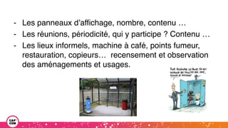 - Les panneaux d’affichage, nombre, contenu …
- Les réunions, périodicité, qui y participe ? Contenu …
- Les lieux informels, machine à café, points fumeur,
restauration, copieurs… recensement et observation
des aménagements et usages.
 