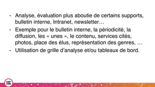 - Analyse, évaluation plus aboutie de certains supports,
bulletin interne, Intranet, newsletter…
- Exemple pour le bulletin interne, la périodicité, la
diffusion, les « unes », le contenu, services cités,
photos, place des élus, représentation des genres, …
- Utilisation de grille d’analyse et/ou tableaux de bord.
 