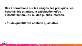 Des informations sur les usages, les pratiques, les
besoins, les attentes, la satisfaction et/ou
l’insatisfaction…du ou des publics internes.
- Étude quantitative et étude qualitative
 