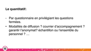 Le quantitatif:
- Par questionnaire en privilégiant les questions
fermées.
• Modalités de diffusion ? courrier d’accompagnement ?
garantir l’anonymat? échantillon ou l’ensemble du
personnel ? …
 