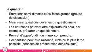 Le qualitatif :
- Entretiens semi-directifs et/ou focus groups (groupe
de discussion)
- Mais aussi questions ouvertes du questionnaire
- Les entretiens peuvent être exploratoires pour, par
exemple, préparer un questionnaire.
- Permet d’approfondir, de mieux comprendre,
- L’échantillon peut-être raisonné, ciblé ou le plus large
possible (séances de présentation des résultats)
 