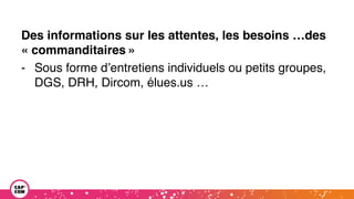 Des informations sur les attentes, les besoins …des
« commanditaires »
- Sous forme d’entretiens individuels ou petits groupes,
DGS, DRH, Dircom, élues.us …
 