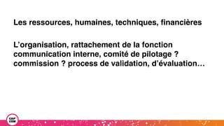 Les ressources, humaines, techniques, financières
L’organisation, rattachement de la fonction
communication interne, comité de pilotage ?
commission ? process de validation, d’évaluation…
 