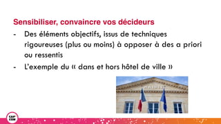Sensibiliser, convaincre vos décideurs
- Des éléments objectifs, issus de techniques
rigoureuses (plus ou moins) à opposer à des a priori
ou ressentis
- L’exemple du « dans et hors hôtel de ville »
 