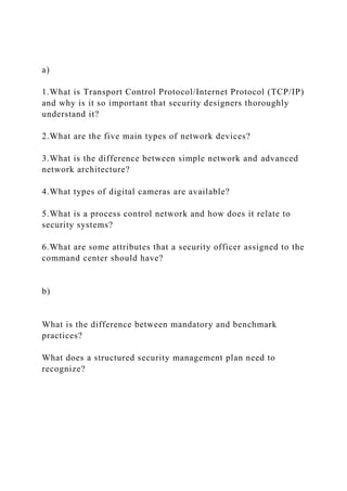 a)
1.What is Transport Control Protocol/Internet Protocol (TCP/IP)
and why is it so important that security designers thoroughly
understand it?
2.What are the five main types of network devices?
3.What is the difference between simple network and advanced
network architecture?
4.What types of digital cameras are available?
5.What is a process control network and how does it relate to
security systems?
6.What are some attributes that a security officer assigned to the
command center should have?
b)
What is the difference between mandatory and benchmark
practices?
What does a structured security management plan need to
recognize?
 
