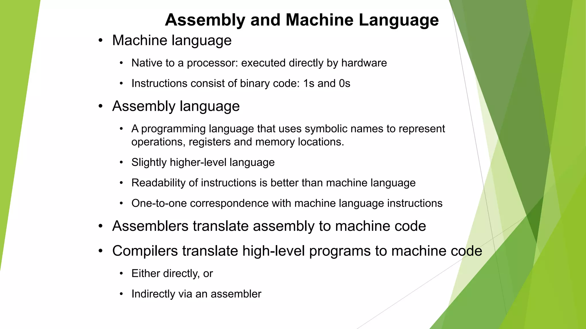 Assembly and Machine Language
• Machine language
• Native to a processor: executed directly by hardware
• Instructions consist of binary code: 1s and 0s
• Assembly language
• A programming language that uses symbolic names to represent
operations, registers and memory locations.
• Slightly higher-level language
• Readability of instructions is better than machine language
• One-to-one correspondence with machine language instructions
• Assemblers translate assembly to machine code
• Compilers translate high-level programs to machine code
• Either directly, or
• Indirectly via an assembler
 