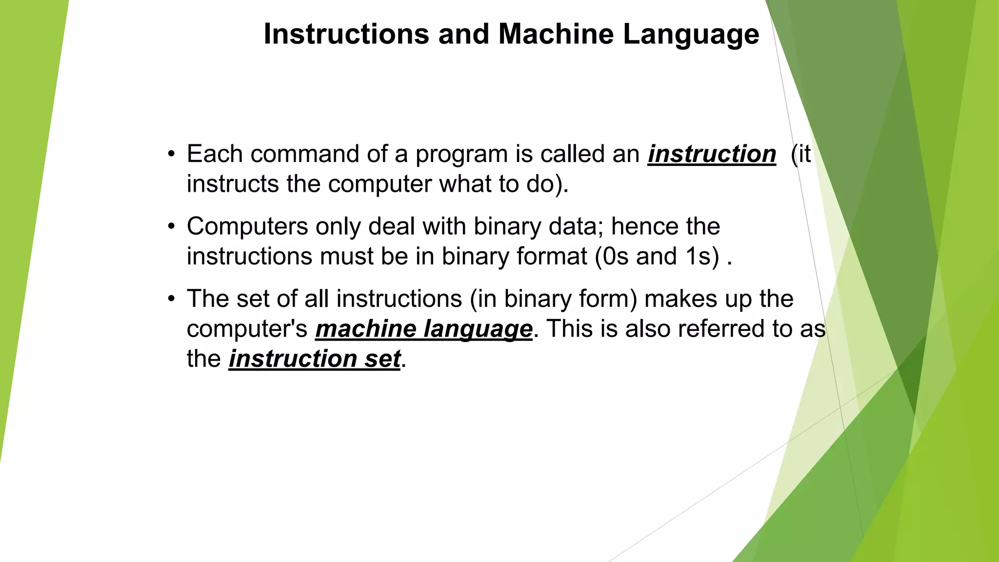 Instructions and Machine Language
• Each command of a program is called an instruction (it
instructs the computer what to do).
• Computers only deal with binary data; hence the
instructions must be in binary format (0s and 1s) .
• The set of all instructions (in binary form) makes up the
computer's machine language. This is also referred to as
the instruction set.
 
