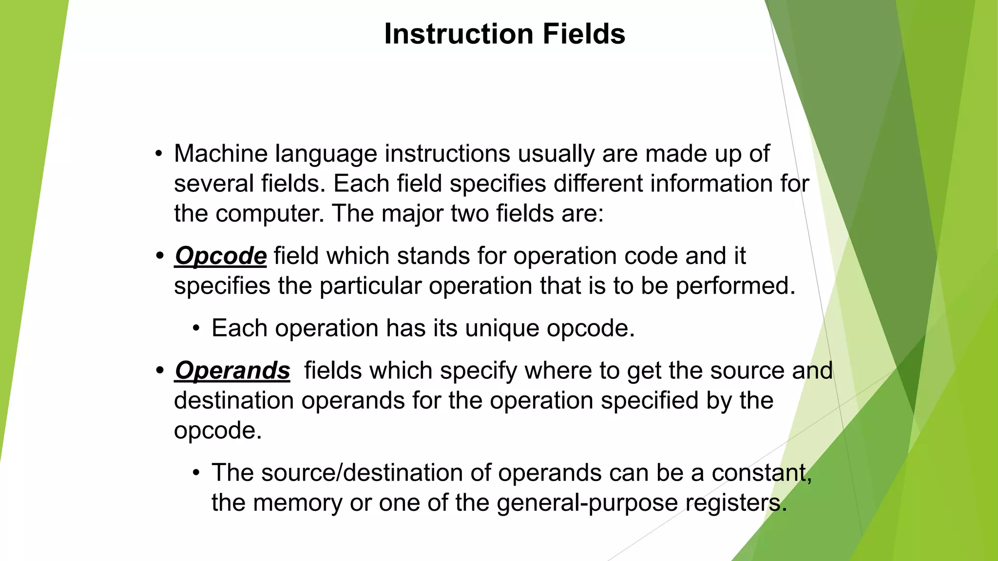 Instruction Fields
• Machine language instructions usually are made up of
several fields. Each field specifies different information for
the computer. The major two fields are:
• Opcode field which stands for operation code and it
specifies the particular operation that is to be performed.
• Each operation has its unique opcode.
• Operands fields which specify where to get the source and
destination operands for the operation specified by the
opcode.
• The source/destination of operands can be a constant,
the memory or one of the general-purpose registers.
 