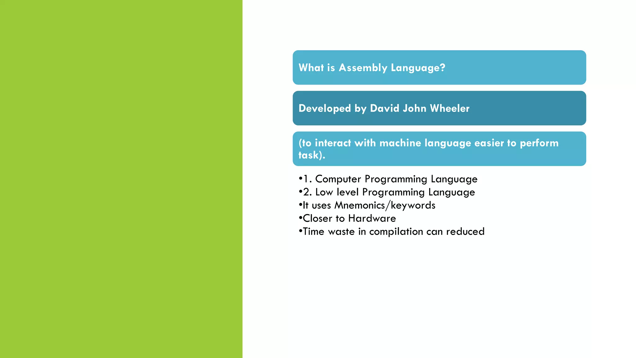 What is Assembly Language?
Developed by David John Wheeler
(to interact with machine language easier to perform
task).
•1. Computer Programming Language
•2. Low level Programming Language
•It uses Mnemonics/keywords
•Closer to Hardware
•Time waste in compilation can reduced
 