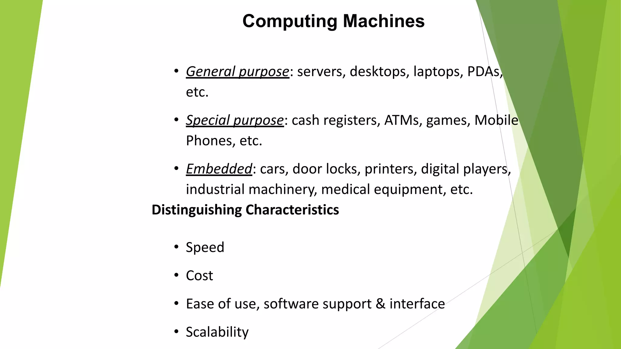 Computing Machines
• General purpose: servers, desktops, laptops, PDAs,
etc.
• Special purpose: cash registers, ATMs, games, Mobile
Phones, etc.
• Embedded: cars, door locks, printers, digital players,
industrial machinery, medical equipment, etc.
Distinguishing Characteristics
• Speed
• Cost
• Ease of use, software support & interface
• Scalability
 