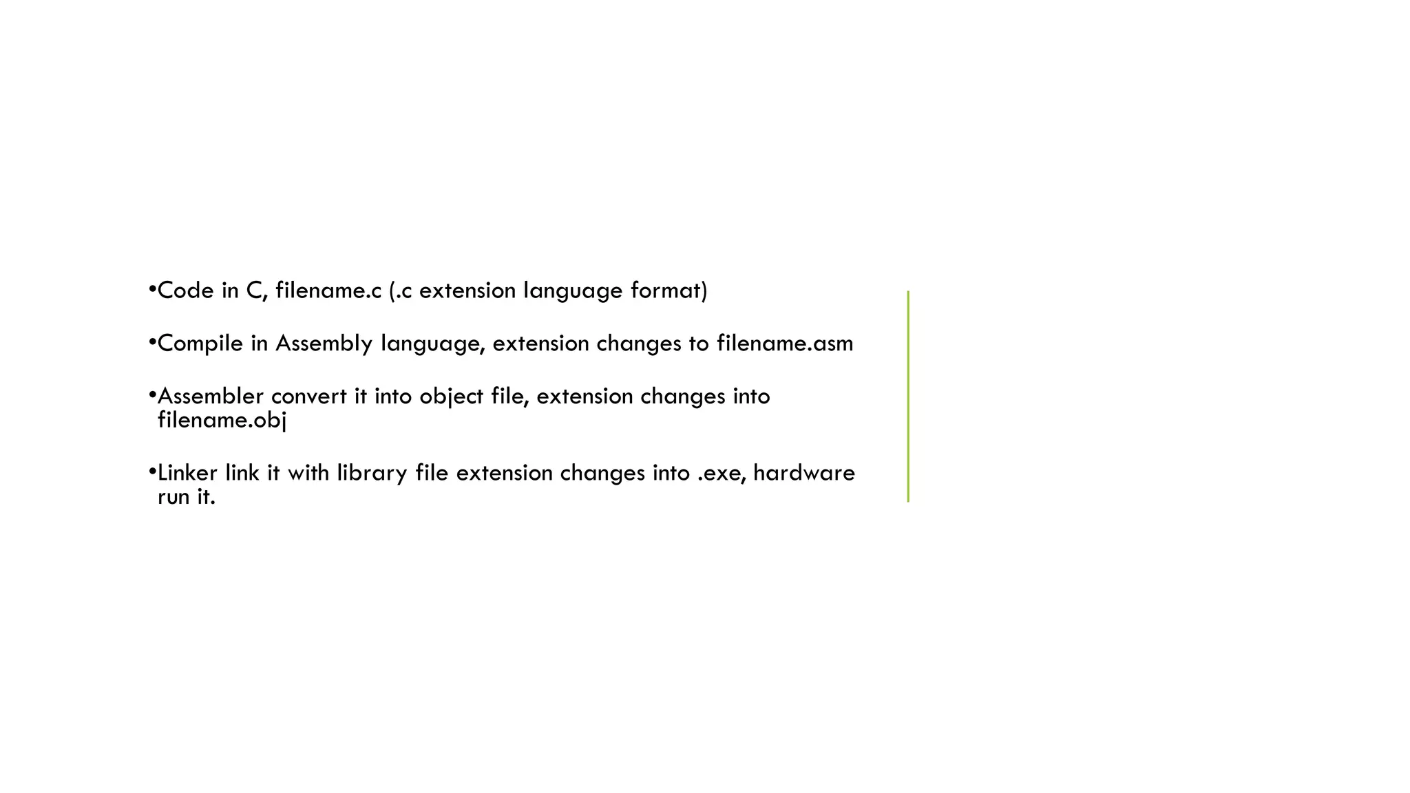 •Code in C, filename.c (.c extension language format)
•Compile in Assembly language, extension changes to filename.asm
•Assembler convert it into object file, extension changes into
filename.obj
•Linker link it with library file extension changes into .exe, hardware
run it.
 
