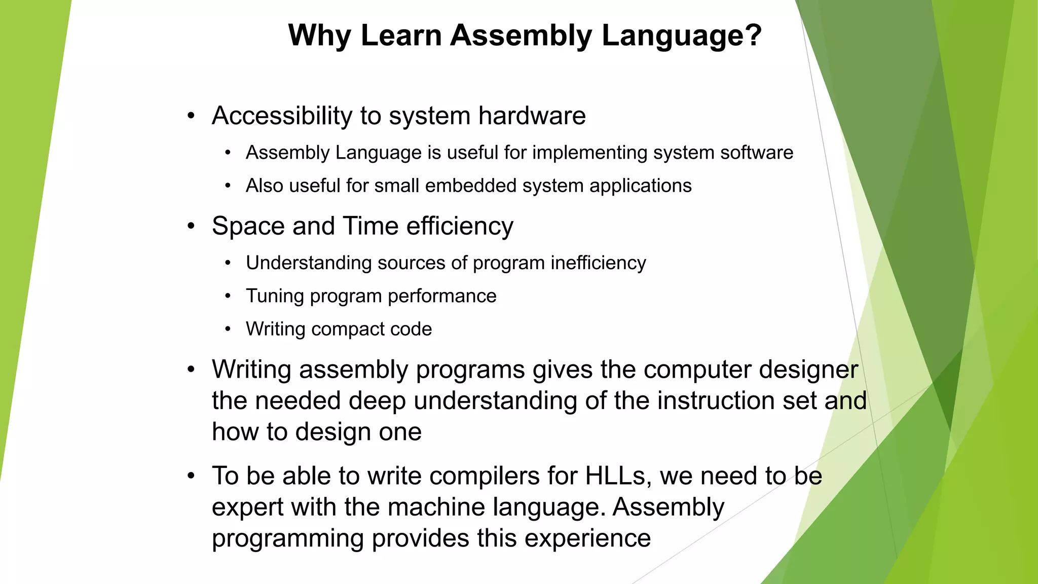 Why Learn Assembly Language?
• Accessibility to system hardware
• Assembly Language is useful for implementing system software
• Also useful for small embedded system applications
• Space and Time efficiency
• Understanding sources of program inefficiency
• Tuning program performance
• Writing compact code
• Writing assembly programs gives the computer designer
the needed deep understanding of the instruction set and
how to design one
• To be able to write compilers for HLLs, we need to be
expert with the machine language. Assembly
programming provides this experience
 