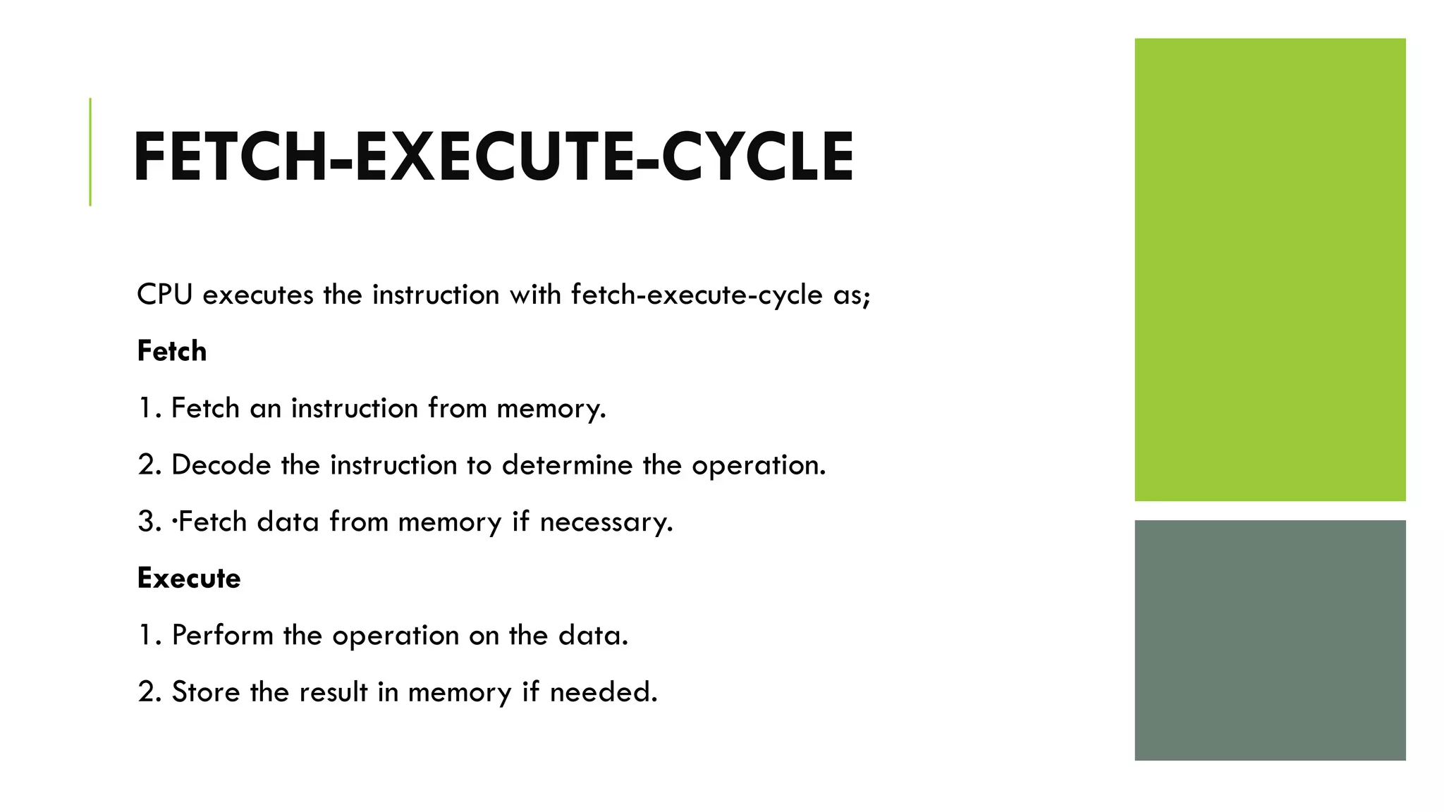FETCH-EXECUTE-CYCLE
CPU executes the instruction with fetch-execute-cycle as;
Fetch
1. Fetch an instruction from memory.
2. Decode the instruction to determine the operation.
3. ·Fetch data from memory if necessary.
Execute
1. Perform the operation on the data.
2. Store the result in memory if needed.
 
