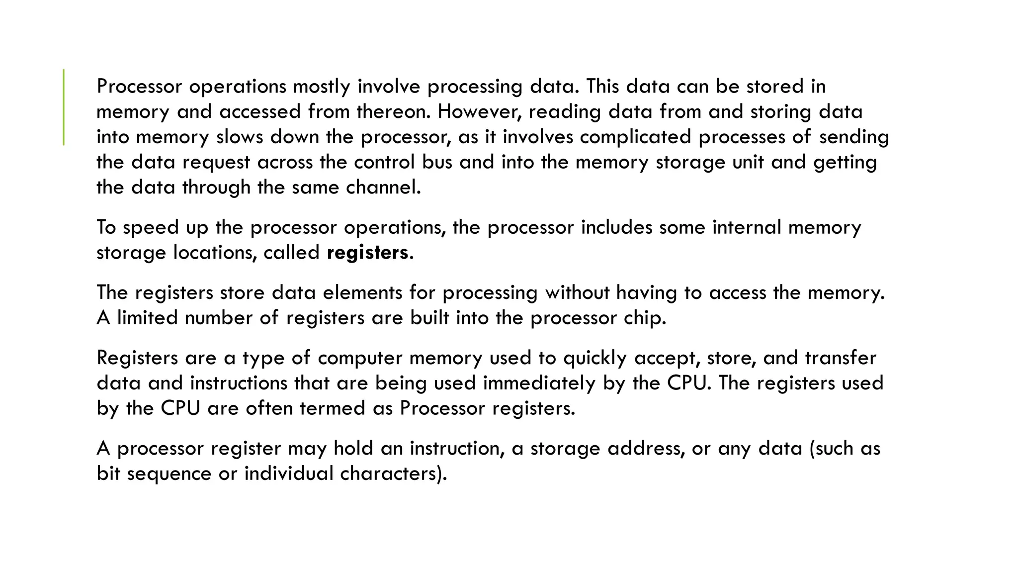 Processor operations mostly involve processing data. This data can be stored in
memory and accessed from thereon. However, reading data from and storing data
into memory slows down the processor, as it involves complicated processes of sending
the data request across the control bus and into the memory storage unit and getting
the data through the same channel.
To speed up the processor operations, the processor includes some internal memory
storage locations, called registers.
The registers store data elements for processing without having to access the memory.
A limited number of registers are built into the processor chip.
Registers are a type of computer memory used to quickly accept, store, and transfer
data and instructions that are being used immediately by the CPU. The registers used
by the CPU are often termed as Processor registers.
A processor register may hold an instruction, a storage address, or any data (such as
bit sequence or individual characters).
 