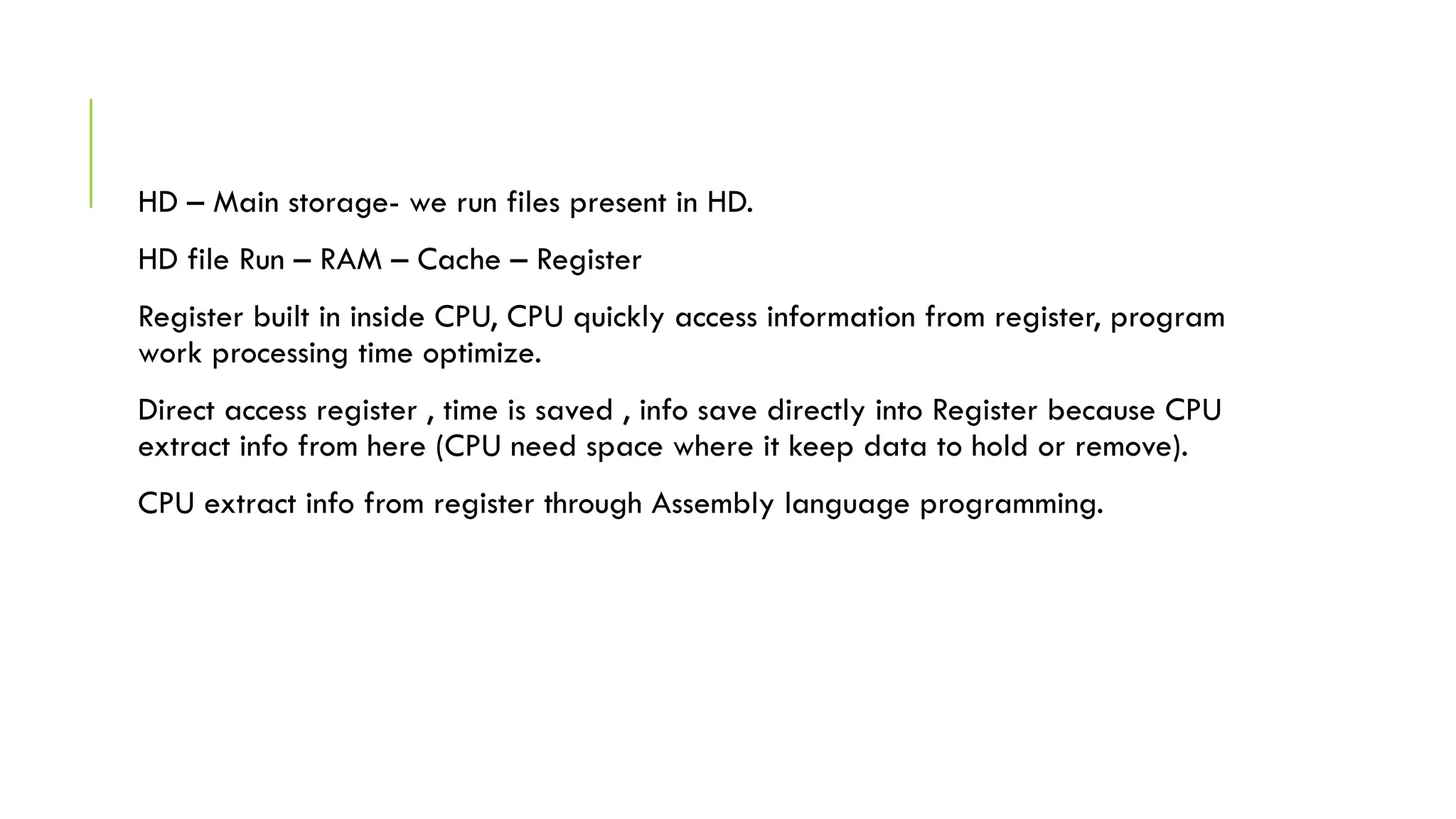 HD – Main storage- we run files present in HD.
HD file Run – RAM – Cache – Register
Register built in inside CPU, CPU quickly access information from register, program
work processing time optimize.
Direct access register , time is saved , info save directly into Register because CPU
extract info from here (CPU need space where it keep data to hold or remove).
CPU extract info from register through Assembly language programming.
 