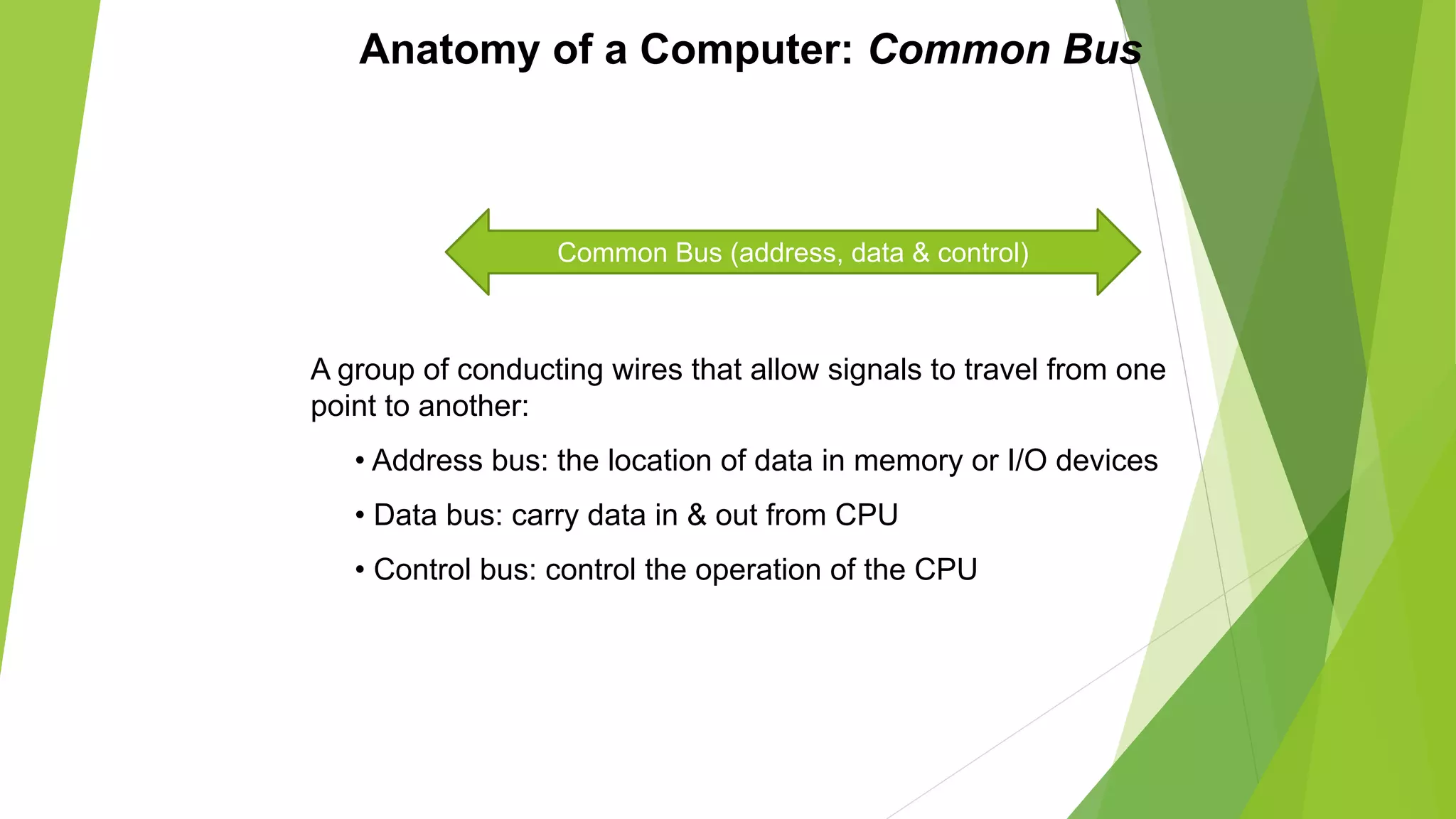 Anatomy of a Computer: Common Bus
A group of conducting wires that allow signals to travel from one
point to another:
• Address bus: the location of data in memory or I/O devices
• Data bus: carry data in & out from CPU
• Control bus: control the operation of the CPU
Common Bus (address, data & control)
 