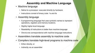 Assembly and Machine Language
• Machine language
• Native to a processor: executed directly by hardware
• Instructions consist of binary code: 1s and 0s
• Assembly language
• A programming language that uses symbolic names to represent
operations, registers and memory locations.
• Slightly higher-level language
• Readability of instructions is better than machine language
• One-to-one correspondence with machine language instructions
• Assemblers translate assembly to machine code
• Compilers translate high-level programs to machine code
• Either directly, or
• Indirectly via an assembler
 