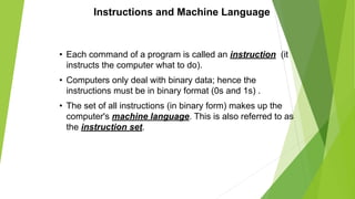 Instructions and Machine Language
• Each command of a program is called an instruction (it
instructs the computer what to do).
• Computers only deal with binary data; hence the
instructions must be in binary format (0s and 1s) .
• The set of all instructions (in binary form) makes up the
computer's machine language. This is also referred to as
the instruction set.
 