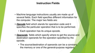 Instruction Fields
• Machine language instructions usually are made up of
several fields. Each field specifies different information for
the computer. The major two fields are:
• Opcode field which stands for operation code and it
specifies the particular operation that is to be performed.
• Each operation has its unique opcode.
• Operands fields which specify where to get the source and
destination operands for the operation specified by the
opcode.
• The source/destination of operands can be a constant,
the memory or one of the general-purpose registers.
 