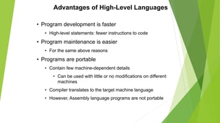 Advantages of High-Level Languages
• Program development is faster
• High-level statements: fewer instructions to code
• Program maintenance is easier
• For the same above reasons
• Programs are portable
• Contain few machine-dependent details
• Can be used with little or no modifications on different
machines
• Compiler translates to the target machine language
• However, Assembly language programs are not portable
 
