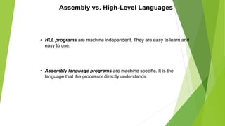 Assembly vs. High-Level Languages
• HLL programs are machine independent. They are easy to learn and
easy to use.
• Assembly language programs are machine specific. It is the
language that the processor directly understands.
 
