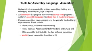 Tools for Assembly Language: Assembler
• Software tools are needed for editing, assembling, linking, and
debugging assembly language programs
• An assembler is a program that converts source-code programs
written in assembly language into object files in machine language
• Popular assemblers have emerged over the years for the Intel family
of processors. These include …
• TASM (Turbo Assembler from Borland)
• NASM (Netwide Assembler for both Windows and Linux), and
• GNU assembler distributed by the free software foundation
• MASM (Macro Assembler from Microsoft)
 