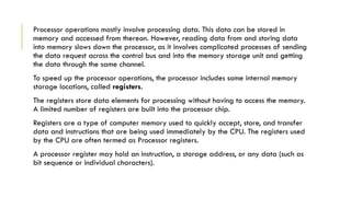 Processor operations mostly involve processing data. This data can be stored in
memory and accessed from thereon. However, reading data from and storing data
into memory slows down the processor, as it involves complicated processes of sending
the data request across the control bus and into the memory storage unit and getting
the data through the same channel.
To speed up the processor operations, the processor includes some internal memory
storage locations, called registers.
The registers store data elements for processing without having to access the memory.
A limited number of registers are built into the processor chip.
Registers are a type of computer memory used to quickly accept, store, and transfer
data and instructions that are being used immediately by the CPU. The registers used
by the CPU are often termed as Processor registers.
A processor register may hold an instruction, a storage address, or any data (such as
bit sequence or individual characters).
 