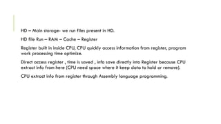 HD – Main storage- we run files present in HD.
HD file Run – RAM – Cache – Register
Register built in inside CPU, CPU quickly access information from register, program
work processing time optimize.
Direct access register , time is saved , info save directly into Register because CPU
extract info from here (CPU need space where it keep data to hold or remove).
CPU extract info from register through Assembly language programming.
 