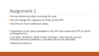 Assignment-1
 Do not delete any slide, including this one.
 Do not change the sequence of slides of this PPT.
 Feel free to insert additional slides.
 Type/Paste in the space provided in this PPT and submit the PPT on Taxila
as Assignment-1.
 Last date- 16 March, 2018, Friday. (10 days + Two days for server/
internet/ personal problems). Last date will not be extended.
 Maximum marks-5.
 