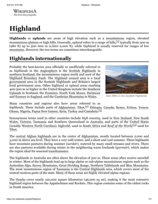 5/31/23, 9:07 AM Highland - Wikipedia
https://en.wikipedia.org/wiki/Highland 1/3
Glen Affric in the Scottish Highlands
Highland
Highlands or uplands are areas of high elevation such as a mountainous region, elevated
mountainous plateau or high hills. Generally, upland refers to a range of hills,[1] typically from 300 m
(980 ft) up to 500–600 m (1,600–2,000 ft), while highland is usually reserved for ranges of low
mountains. However, the two terms are sometimes interchangeable.
Probably the best-known area officially or unofficially referred to
as highlands in the Anglosphere is the Scottish Highlands in
northern Scotland, the mountainous region north and west of the
Highland Boundary Fault. The Highland council area is a local
government area in the Scottish Highlands and Britain's largest
local government area. Other highland or upland areas reaching
400-500 m or higher in the United Kingdom include the Southern
Uplands in Scotland, the Pennines, North York Moors, Dartmoor
and Exmoor in England, and the Cambrian Mountains in Wales.
Many countries and regions also have areas referred to as
highlands. These include parts of Afghanistan, Tibet,[2]
Ethiopia, Canada, Kenya, Eritrea, Yemen,
Ghana, Nigeria, Papua New Guinea, Syria, Turkey and Cantabria.[3]
Synonymous terms used in other countries include high country, used in New Zealand, New South
Wales, Victoria, Tasmania and Southern Queensland in Australia, and parts of the United States
(notably Western North Carolina), highveld, used in South Africa and Roof of the World,[4] used for
Tibet.
The central Afghan highlands are in the center of Afghanistan, mostly located between 2,000 and
3,000 m above sea level. They have a very cold winter, and a short and cool summer. These highlands
have mountain pastures during summer (sardsīr), watered by many small streams and rivers. There
are also pastures available during winter in the neighboring warm lowlands (garmsīr), which makes
the region ideal for seasonal transhumance.
The highlands in Australia are often above the elevation of 500 m. These areas often receive snowfall
in winter. Most of the highlands lead up to large alpine or sub-alpine mountainous regions such as the
Australian Alps, Snowy Mountains, Great Dividing Range, Northern Tablelands and Blue Mountains.
The most mountainous region of Tasmania is the Central Highlands area, which covers most of the
central-western parts of the state. Many of these areas are highly elevated alpine regions.
The Ozarks cover nearly 120,000 square kilometres (46,000 sq mi), making it the most extensive
highland region between the Appalachians and Rockies. This region contains some of the oldest rocks
in North America.
Highlands internationally
 