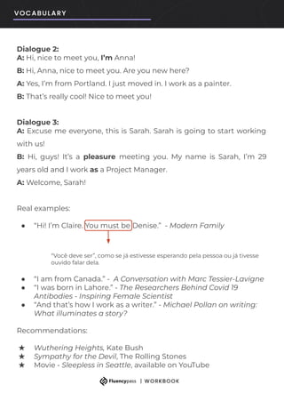 Dialogue 2:
A: Hi, nice to meet you, I’m Anna!
B: Hi, Anna, nice to meet you. Are you new here?
A: Yes, I’m from Portland. I just moved in. I work as a painter.
B: That’s really cool! Nice to meet you!
Dialogue 3:
A: Excuse me everyone, this is Sarah. Sarah is going to start working
with us!
B: Hi, guys! It’s a pleasure meeting you. My name is Sarah, I’m 29
years old and I work as a Project Manager.
A: Welcome, Sarah!
Real examples:
● “Hi! I’m Claire. You must be Denise.” - Modern Family
“Você deve ser”, como se já estivesse esperando pela pessoa ou já tivesse
ouvido falar dela.
● “I am from Canada.” - A Conversation with Marc Tessier-Lavigne
● “I was born in Lahore.” - The Researchers Behind Covid 19
Antibodies - Inspiring Female Scientist
● “And that’s how I work as a writer.” - Michael Pollan on writing:
What illuminates a story?
Recommendations:
★ Wuthering Heights, Kate Bush
★ Sympathy for the Devil, The Rolling Stones
★ Movie - Sleepless in Seattle, available on YouTube
 