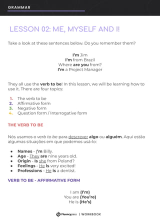 Take a look at these sentences below. Do you remember them?
I’m Jim
I’m from Brazil
Where are you from?
I’m a Project Manager
They all use the verb to be! In this lesson, we will be learning how to
use it. There are four topics:
1. The verb to be
2. Afﬁrmative form
3. Negative form
4. Question form / Interrogative form
THE VERB TO BE
Nós usamos o verb to be para descrever algo ou alguém. Aqui estão
algumas situações em que podemos usá-lo:
● Names - I’m Billy.
● Age - They are nine years old.
● Origin - Is she from Poland?
● Feelings - He is very excited!
● Professions - He is a dentist.
VERB TO BE - AFFIRMATIVE FORM
I am (I’m)
You are (You’re)
He is (He’s)
LESSON 02: ME, MYSELF AND I!
 