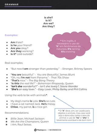Is she?
Is it?
Are we?
Are they?
Examples:
● Am I late?
● Is he your friend?
● Are you okay?
● Are they working?
● Is it* cold outside?
Real examples:
● “But now I am stronger than yesterday.” - Stronger, Britney Spears
● “You are beautiful.” - You are Beautiful, James Blunt
● “Oh, no, I’m not from Panama.” - That 70s Show
● “That’s nice.” - The Big Bang Theory
● “Is this the real life?” - Bohemian Rhapsody, Queen
● “Isn't she wonderful?” - Isn’t she lovely?, Stevie Wonder
● “She’s an easy lover.” - Easy Lover, Philip Bailey and Phil Collins
Using the verb to be with animals*:
● My dog’s name is Lola. She’s so cute.
● I have a cat named Jack. He’s messy.
● Chloe, my parrot, is a nice girl.
Recommendations:
★ Billie Jean, Michael Jackson
★ We Are the Champions, Queen
★ I Am, Raul Seixas.
* Em inglês, é
necessário o uso do
“it” em fenômenos da
natureza. It’s raining
It’s snowing
* O “it” deve, sim, ser usado para
objetos e animais, mas caso você
seja o dono e/ou saiba o sexo do
animal, o uso de “he” e “she” é
totalmente aceitável e de bom tom.
 