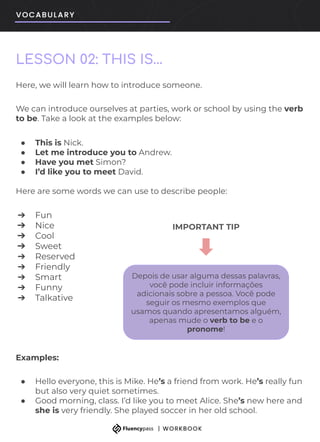 LESSON 02: THIS IS…
Here, we will learn how to introduce someone.
We can introduce ourselves at parties, work or school by using the verb
to be. Take a look at the examples below:
● This is Nick.
● Let me introduce you to Andrew.
● Have you met Simon?
● I’d like you to meet David.
Here are some words we can use to describe people:
➔ Fun
➔ Nice
➔ Cool
➔ Sweet
➔ Reserved
➔ Friendly
➔ Smart
➔ Funny
➔ Talkative
Examples:
● Hello everyone, this is Mike. He’s a friend from work. He’s really fun
but also very quiet sometimes.
● Good morning, class. I’d like you to meet Alice. She’s new here and
she is very friendly. She played soccer in her old school.
Depois de usar alguma dessas palavras,
você pode incluir informações
adicionais sobre a pessoa. Você pode
seguir os mesmo exemplos que
usamos quando apresentamos alguém,
apenas mude o verb to be e o
pronome!
IMPORTANT TIP
 