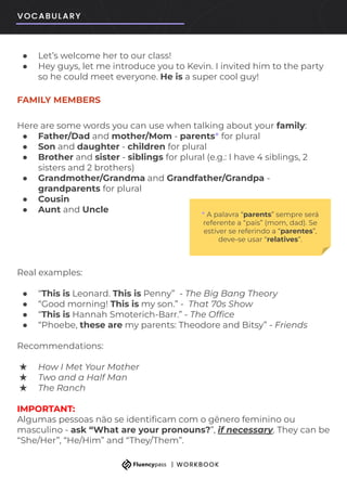 ● Let’s welcome her to our class!
● Hey guys, let me introduce you to Kevin. I invited him to the party
so he could meet everyone. He is a super cool guy!
FAMILY MEMBERS
Here are some words you can use when talking about your family:
● Father/Dad and mother/Mom - parents* for plural
● Son and daughter - children for plural
● Brother and sister - siblings for plural (e.g.: I have 4 siblings, 2
sisters and 2 brothers)
● Grandmother/Grandma and Grandfather/Grandpa -
grandparents for plural
● Cousin
● Aunt and Uncle
Real examples:
● “This is Leonard. This is Penny” - The Big Bang Theory
● “Good morning! This is my son.” - That 70s Show
● “This is Hannah Smoterich-Barr.” - The Ofﬁce
● “Phoebe, these are my parents: Theodore and Bitsy” - Friends
Recommendations:
★ How I Met Your Mother
★ Two and a Half Man
★ The Ranch
IMPORTANT:
Algumas pessoas não se identiﬁcam com o gênero feminino ou
masculino - ask “What are your pronouns?”, if necessary. They can be
“She/Her”, “He/Him” and “They/Them”.
* A palavra “parents” sempre será
referente a “pais” (mom, dad). Se
estiver se referindo a “parentes”,
deve-se usar “relatives”.
 
