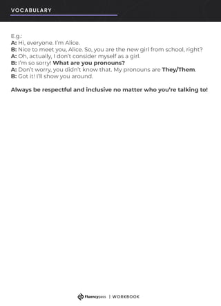 E.g.:
A: Hi, everyone. I’m Alice.
B: Nice to meet you, Alice. So, you are the new girl from school, right?
A: Oh, actually, I don’t consider myself as a girl.
B: I’m so sorry! What are you pronouns?
A: Don’t worry, you didn’t know that. My pronouns are They/Them.
B: Got it! I’ll show you around.
Always be respectful and inclusive no matter who you’re talking to!
 