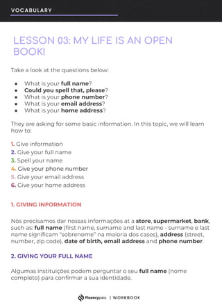 LESSON 03: MY LIFE IS AN OPEN
BOOK!
Take a look at the questions below:
● What is your full name?
● Could you spell that, please?
● What is your phone number?
● What is your email address?
● What is your home address?
They are asking for some basic information. In this topic, we will learn
how to:
1. Give information
2. Give your full name
3. Spell your name
4. Give your phone number
5. Give your email address
6. Give your home address
1. GIVING INFORMATION
Nós precisamos dar nossas informações at a store, supermarket, bank,
such as: full name (ﬁrst name, surname and last name - surname e last
name signiﬁcam “sobrenome” na maioria dos casos), address (street,
number, zip code), date of birth, email address and phone number.
2. GIVING YOUR FULL NAME
Algumas instituições podem perguntar o seu full name (nome
completo) para conﬁrmar a sua identidade.
 