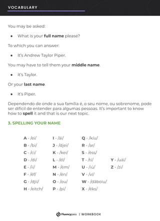 A - /ei/ I - /ái/ Q - /kíu/
B - /bi/ J - /djei/ R - /ar/
C - /ci/ K - /kei/ S - /éss/
D - /di/ L - /él/ T - /tí/ Y - /uái/
E - /ii/ M - /ém/ U - /iú/ Z - /zi/
F - /éf/ N - /én/ V - /ví/
G - /djii/ O - /ou/ W - /dâboiu/
H - /eitch/ P - /pi/ X - /éks/
You may be asked:
● What is your full name please?
To which you can answer:
● It’s Andrew Taylor Piper.
You may have to tell them your middle name.
● It’s Taylor.
Or your last name.
● It’s Piper.
Dependendo de onde a sua família é, o seu nome, ou sobrenome, pode
ser difícil de entender para algumas pessoas. It’s important to know
how to spell it and that is our next topic.
3. SPELLING YOUR NAME
 