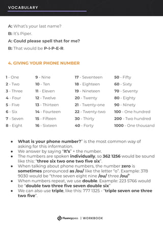 A: What’s your last name?
B: It’s Piper.
A: Could please spell that for me?
B: That would be P-I-P-E-R.
4. GIVING YOUR PHONE NUMBER
● What is your phone number?” is the most common way of
asking for this information.
● We answer by saying “It’s” + the number.
● The numbers are spoken individually, so 362 1256 would be sound
like this: “three six two one two ﬁve six”.
● When talking about phone numbers, the number zero is
sometimes pronounced as /ou/ like the letter “o”. Example: 378
9030 would be “three seven eight nine /ou/ three /ou/”
● When numbers repeat, we use double. Example: 223 5766 would
be “double two three ﬁve seven double six”
● We can also use triple, like this: 777 1325 - “triple seven one three
two ﬁve”.
1 - One 9 - Nine 17 - Seventeen 50 - Fifty
2 - Two 10 - Ten 18 - Eighteen 60 - Sixty
3 - Three 11 - Eleven 19 - Nineteen 70 - Seventy
4 - Four 12 - Twelve 20 - Twenty 80 - Eighty
5 - Five 13 - Thirteen 21 - Twenty-one 90 - Ninety
6 - Six 14 - Fourteen 22 - Twenty-two 100 - One hundred
7 - Seven 15 - Fifteen 30 - Thirty 200 - Two hundred
8 - Eight 16 - Sixteen 40 - Forty 1000 - One thousand
 