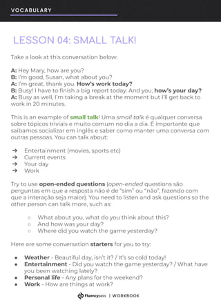 LESSON 04: SMALL TALK!
Take a look at this conversation below:
A: Hey Mary, how are you?
B: I’m good, Susan, what about you?
A: I’m great, thank you. How’s work today?
B: Busy! I have to ﬁnish a big report today. And you, how’s your day?
A: Busy as well, I’m taking a break at the moment but I’ll get back to
work in 20 minutes.
This is an example of small talk! Uma small talk é qualquer conversa
sobre tópicos triviais e muito comum no dia a dia. É importante que
saibamos socializar em inglês e saber como manter uma conversa com
outras pessoas. You can talk about:
➔ Entertainment (movies, sports etc)
➔ Current events
➔ Your day
➔ Work
Try to use open-ended questions (open-ended questions são
perguntas em que a resposta não é de “sim” ou “não”, fazendo com
que a interação seja maior). You need to listen and ask questions so the
other person can talk more, such as:
○ What about you, what do you think about this?
○ And how was your day?
○ Where did you watch the game yesterday?
Here are some conversation starters for you to try:
● Weather - Beautiful day, isn’t it? / It’s so cold today!
● Entertainment - Did you watch the game yesterday? / What have
you been watching lately?
● Personal life - Any plans for the weekend?
● Work - How are things at work?
 