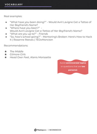 Real examples:
● “What have you been doing?” - Would Avril Lavigne Get a Tattoo of
Her Boyfriend's Name?
● “Where have you been?” -
Would Avril Lavigne Get a Tattoo of Her Boyfriend's Name?
● “What are you up to?” - Friends
● “So, how’s school going?” - Mentoring's Broken: Here's How to Hack
It | Roxanne Reeves | TEDxMoncton
Recommendations:
★ The Middle
★ Gilmore Girls
★ Head Over Feet, Alanis Morissette
Avoid controversial topics
or questions that are too
personal.
 