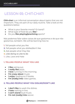 LESSON 05: CHIT-CHAT!
Chit-chat is an informal conversation about topics that are not
important. They are part of our daily routine. Take a look at the
questions below:
● What is your favorite movie? Or band?
● What type of food do you like?
● Do you like playing/practicing sports?
Nós podemos falar sobre coisas de que gostamos e de que não
gostamos, também. We will be learning how to:
1. Tell people what you like
2. Tell people what you dislike/don’t like
3. Ask people what they like
4. Like doing vs Like to do
5. Like, Love and Hate
1. TELLING PEOPLE WHAT YOU LIKE
● I like eating out.
● I really like pizza.
● I love running in the morning.
● I’m crazy about music.
● I enjoy reading sci-ﬁ books.
● I’m (really) into video games.
2. TELLING PEOPLE WHAT YOU DISLIKE/DON’T LIKE
● I don’t like to wash the dishes.
● I hate waiting in line.
● I can’t stand loud music.
● I’m not (really) into soccer.
 
