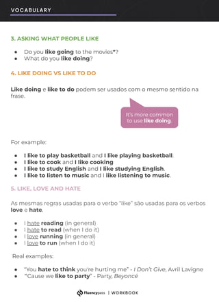 3. ASKING WHAT PEOPLE LIKE
● Do you like going to the movies*?
● What do you like doing?
4. LIKE DOING VS LIKE TO DO
Like doing e like to do podem ser usados com o mesmo sentido na
frase.
For example:
● I like to play basketball and I like playing basketball.
● I like to cook and I like cooking
● I like to study English and I like studying English.
● I like to listen to music and I like listening to music.
5. LIKE, LOVE AND HATE
As mesmas regras usadas para o verbo “like” são usadas para os verbos
love e hate.
● I hate reading (in general)
● I hate to read (when I do it)
● I love running (in general)
● I love to run (when I do it)
Real examples:
● “You hate to think you're hurting me” - I Don’t Give, Avril Lavigne
● “'Cause we like to party” - Party, Beyoncé
It’s more common
to use like doing.
 