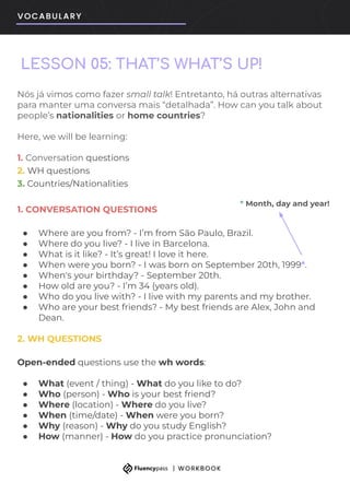 LESSON 05: THAT’S WHAT’S UP!
Nós já vimos como fazer small talk! Entretanto, há outras alternativas
para manter uma conversa mais “detalhada”. How can you talk about
people’s nationalities or home countries?
Here, we will be learning:
1. Conversation questions
2. WH questions
3. Countries/Nationalities
1. CONVERSATION QUESTIONS
● Where are you from? - I’m from São Paulo, Brazil.
● Where do you live? - I live in Barcelona.
● What is it like? - It’s great! I love it here.
● When were you born? - I was born on September 20th, 1999*.
● When's your birthday? - September 20th.
● How old are you? - I’m 34 (years old).
● Who do you live with? - I live with my parents and my brother.
● Who are your best friends? - My best friends are Alex, John and
Dean.
2. WH QUESTIONS
Open-ended questions use the wh words:
● What (event / thing) - What do you like to do?
● Who (person) - Who is your best friend?
● Where (location) - Where do you live?
● When (time/date) - When were you born?
● Why (reason) - Why do you study English?
● How (manner) - How do you practice pronunciation?
* Month, day and year!
 