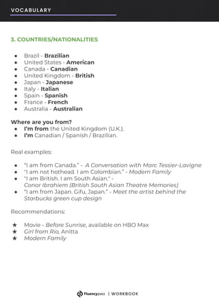 3. COUNTRIES/NATIONALITIES
● Brazil - Brazilian
● United States - American
● Canada - Canadian
● United Kingdom - British
● Japan - Japanese
● Italy - Italian
● Spain - Spanish
● France - French
● Australia - Australian
Where are you from?
● I’m from the United Kingdom (U.K.).
● I’m Canadian / Spanish / Brazilian.
Real examples:
● “I am from Canada.” - A Conversation with Marc Tessier-Lavigne
● "I am not hothead. I am Colombian.” - Modern Family
● "I am British. I am South Asian." -
Conor Ibrahiem (British South Asian Theatre Memories)
● “I am from Japan. Gifu, Japan.” - Meet the artist behind the
Starbucks green cup design
Recommendations:
★ Movie - Before Sunrise, available on HBO Max
★ Girl from Rio, Anitta
★ Modern Family
 