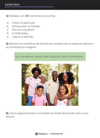 4) Coloque um (X) nos erros e os corrija.
a. I have 10 years old.
b. Jimmy and I is friends.
c. She are a student.
d. Is cold today.
e. I job as a teacher,
5) Nomeie os membros da família de acordo com as palavras abaixo e
os números na imagem.
6) Leia o seguinte texto e complete as frases de acordo com a sua
leitura:
Son Grandfather Mother Sister Daughter Father Grandmother
1.
5.
6.
2. 3.
4.
 