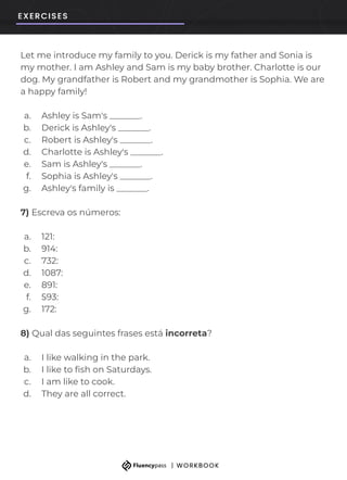 Let me introduce my family to you. Derick is my father and Sonia is
my mother. I am Ashley and Sam is my baby brother. Charlotte is our
dog. My grandfather is Robert and my grandmother is Sophia. We are
a happy family!
a. Ashley is Sam's _______.
b. Derick is Ashley's _______.
c. Robert is Ashley's _______.
d. Charlotte is Ashley's _______.
e. Sam is Ashley's _______.
f. Sophia is Ashley's _______.
g. Ashley's family is _______.
7) Escreva os números:
a. 121:
b. 914:
c. 732:
d. 1087:
e. 891:
f. 593:
g. 172:
8) Qual das seguintes frases está incorreta?
a. I like walking in the park.
b. I like to ﬁsh on Saturdays.
c. I am like to cook.
d. They are all correct.
 